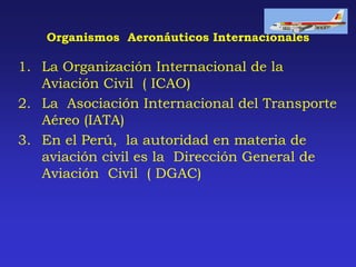Organismos Aeronáuticos Internacionales
1. La Organización Internacional de la
Aviación Civil ( ICAO)
2. La Asociación Internacional del Transporte
Aéreo (IATA)
3. En el Perú, la autoridad en materia de
aviación civil es la Dirección General de
Aviación Civil ( DGAC)
 