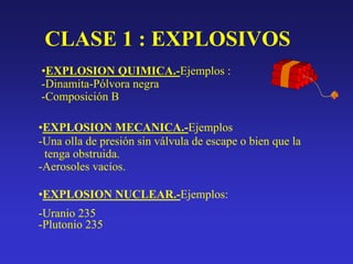 CLASE 1 : EXPLOSIVOS
•EXPLOSION QUIMICA.-Ejemplos :
-Dinamita-Pólvora negra
-Composición B
•EXPLOSION MECANICA.-Ejemplos
-Una olla de presión sin válvula de escape o bien que la
tenga obstruida.
-Aerosoles vacíos.
•EXPLOSION NUCLEAR.-Ejemplos:
-Uranio 235
-Plutonio 235
 
