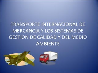 TRANSPORTE INTERNACIONAL DE
MERCANCIA Y LOS SISTEMAS DE
GESTION DE CALIDAD Y DEL MEDIO
AMBIENTE
 