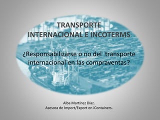 TRANSPORTE
INTERNACIONAL E INCOTERMS
¿Responsabilizarse o no del transporte
internacional en las compraventas?
Alba Martínez Díaz.
Asesora de Import/Export en iContainers.
 