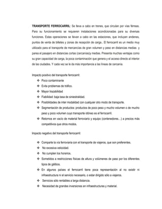 TRANSPORTE FERROCARRIL: Se lleva a cabo en trenes, que circulan por vías férreas.
Para su funcionamiento se requieren instalaciones acondicionadas para su diversas
funciones. Estas operaciones se llevan a cabo en las estaciones, que incluyen andenes,
puntos de venta de billetes y zonas de recepción de carga.. El ferrocarril es un medio muy
utilizado para el transporte de mercancías de gran volumen y peso en distancias medias y
parea el pasajero en distancias cortas (cercanías)y medias. Presenta muchas ventajas como
su gran capacidad de carga, la poca contaminación que genera y el acceso directo al interior
de las ciudades. Y cada vez se le da más importancia a las líneas de cercanía.
Impacto positivo del transporte ferrocarril:
 Poco contaminante
 Evita problemas de tráfico.
 Mayor trazabilidad
 Fiabilidad: baja tasa de siniestralidad.
 Posibilidades de inter modalidad con cualquier otro modo de transporte.
 Segmentación de productos: productos de poco peso y mucho volumen o de mucho
peso y poco volumen cuyo transporte idóneo es el ferrocarril.
 Retornos en vacío de material ferroviario y equipo (contenedores…) a precios más
competitivos que otros modos.
Impacto negativo del transporte ferrocarril:
 Comparte la vía ferroviaria con el transporte de viajeros, que son preferentes.
 No excesiva velocidad.
 No cumplen los horarios.
 Sometidos a restricciones físicas de altura y volúmenes de paso por los diferentes
tipos de gálibos.
 En algunos países el ferrocarril tiene poca representación al no existir ni
infraestructura ni el servicio necesario, o estar dirigido sólo a viajeros.
 Servicios sólo rentables a larga distancia.
 Necesidad de grandes inversiones en infraestructuras y material.
 