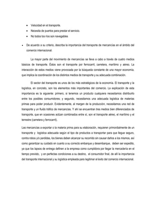  Velocidad en el transporte.
 Necesita de puertos para prestar el servicio.
 No todos los ríos son navegables
 De acuerdo a su criterio, describa la importancia del transporte de mercancías en el ámbito del
comercio internacional.
La mayor parte del movimiento de mercancías se lleva a cabo a través de cuatro medios
básicos de transporte. Éstos son el transporte por ferrocarril, carretera, marítimo y aéreo. La
interacción de estos medios viene provocada por la búsqueda constante de una mayor economía,
que implica la coordinación de los distintos medios de transporte y su adecuada combinación.
El sector del transporte es unos de los más estratégicos de la economía. El transporte y la
logística, en concreto, son los elementos más importantes del comercio. La explicación de esta
importancia es la siguiente: primero, si tenemos un producto cualquiera necesitamos distribuirlo
entre los posibles consumidores; y segundo, necesitamos una adecuada logística de materias
primas para poder producir. Evidentemente, al margen de la producción, necesitamos una red de
transporte y un fluido tráfico de mercancías. Y ahí se encuentran tres medios bien diferenciados de
transporte, que en ocasiones actúan combinados entre sí, son el transporte aéreo, el marítimo y el
terrestre (carretera y ferrocarril).
Las mercancías a exportar o la materia prima para su elaboración, requieren primordialmente de un
transporte y logística adecuada según el tipo de productos a transportar para que llegue seguro,
contra robos y/o perdidas, los bienes deben alcanzar su recorrido sin causar daños a los mismos, así
como garantizar su cuidado en cuanto a su correcto embarque y desembarque, deben ser expedito,
ya que los lapsos de entrega definen a la empresa como cumplidora por llegar la mercadería en el
tiempo previsto, y en perfectas condiciones a su destino, el consumidor final, de allí la importancia
del transporte internacional y su logística empleada para legitimar el éxito del comercio internacional.
 
