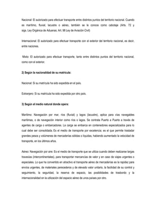 Nacional: El autorizado para efectuar transporte entre distintos puntos del territorio nacional. Cuando
es marítimo, fluvial, lacustre o aéreo, también se le conoce como cabotaje (Arts. 72 y
sigs. Ley Orgánica de Aduanas; Art. 98 Ley de Aviación Civil)
Internacional: El autorizado para efectuar transporte con el exterior del territorio nacional, es decir,
entre naciones.
Mixto: El autorizado para efectuar transporte, tanto entre distintos puntos del territorio nacional,
como con el exterior.
2) Según la nacionalidad de su matrícula:
Nacional: Si su matrícula ha sido expedida en el país.
Extranjero: Si su matrícula ha sido expedida por otro país.
3) Según el medio natural donde opera:
Marítimo: Navegación por mar, ríos (fluvial) y lagos (lacustre), aplica para vías navegables
marítimas, o de navegación interior como ríos o lagos. Se contrata Puerto a Puerto a través de
agentes de carga o embarcadores. La carga se embarca en contenedores especializados para lo
cual debe ser consolidada. Es el medio de transporte por excelencia; es el que permite trasladar
grandes pesos y volúmenes de mercaderías sólidas o líquidas, habiendo aumentado la velocidad de
transporte, en los últimos años.
Aéreo: Navegación por aire: Es el medio de transporte que se utiliza cuando deben realizarse largas
travesías (intercontinentales), para transportar mercancías de valor y en caso de viajes urgentes o
especiales. Lo que ha convertido en atractivo el transporte aéreo de mercaderías es la rapidez para
envíos urgentes, de materiales perecederos y de elevado valor unitario, la facilidad de su control y
seguimiento, la seguridad, la reserva de espacio, las posibilidades de trasbordo y la
internacionalidad en la utilización del espacio aéreo de unos países por otro.
 