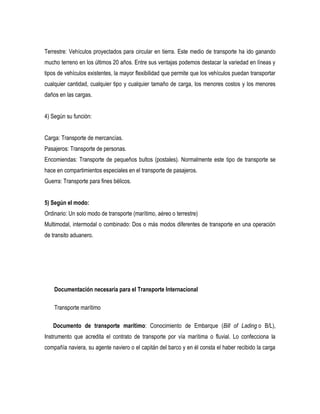 Terrestre: Vehículos proyectados para circular en tierra. Este medio de transporte ha ido ganando
mucho terreno en los últimos 20 años. Entre sus ventajas podemos destacar la variedad en líneas y
tipos de vehículos existentes, la mayor flexibilidad que permite que los vehículos puedan transportar
cualquier cantidad, cualquier tipo y cualquier tamaño de carga, los menores costos y los menores
daños en las cargas.
4) Según su función:
Carga: Transporte de mercancías.
Pasajeros: Transporte de personas.
Encomiendas: Transporte de pequeños bultos (postales). Normalmente este tipo de transporte se
hace en compartimientos especiales en el transporte de pasajeros.
Guerra: Transporte para fines bélicos.
5) Según el modo:
Ordinario: Un solo modo de transporte (marítimo, aéreo o terrestre)
Multimodal, intermodal o combinado: Dos o más modos diferentes de transporte en una operación
de transito aduanero.
Documentación necesaria para el Transporte Internacional
Transporte marítimo
Documento de transporte marítimo: Conocimiento de Embarque (Bill of Lading o B/L),
Instrumento que acredita el contrato de transporte por vía marítima o fluvial. Lo confecciona la
compañía naviera, su agente naviero o el capitán del barco y en él consta el haber recibido la carga
 