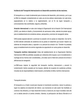 Incidencia del Transporte Internacional en el desarrollo económico de las naciones.
El transporte es un medio fundamental para el alcance del desarrollo y del comercio, por lo que
la ONU ha trabajado constantemente en cada una de las esferas relacionadas con este tema,
especialmente en lo relativo a la reglamentación, con el fin de lograr transporte y
comunicaciones más coordinados, seguros y eficientes.
Aviación internacional: en este rubro trabaja la Organización de la Aviación Civil Internacional
(OACI), que alienta el diseño y funcionamiento de aeronaves civiles, además de prestar apoyo
para el establecimiento de corredores aéreos, aeropuertos y servicios de navegación aérea.
OACI presta especial atención a promover la aviación civil en países en desarrollo. Con tal fin,
la OACI atiende solicitudes de asistencia de los países en desarrollo que buscan mejorar sus
sistemas de transporte aéreo y capacitar a su personal de aviación civil. También ha prestado
apoyo al establecimiento de centros regionales de capacitación en varios países en desarrollo.
Transporte marítimo internacional: Antes del establecimiento de la Organización Marítima
Internacional (OMI) las pérdidas causadas por colisiones entre buques o por el encallamiento o
naufragio de los mismos eran considerables, y de estas casi la mitad eran producto de errores o
deficiencias de navegación.
La OMI busca mejorar la seguridad del transporte marítimo internacional y prevenir la
contaminación marina causada por los buques, además de ocuparse de cuestiones jurídicas,
incluidas las de responsabilidad e indemnización y de facilitar el tráfico marítimo internacional.
Transporte terrestre:
El transporte es un factor crucial para impulsar el crecimiento económico, reducir la pobreza y
lograr los objetivos de desarrollo del milenio. Las inversiones en este sector han facilitado un
comercio más eficiente y un mejor desarrollo humano a través de una mayor movilidad, todo ello
con la debida atención al cambio climático. Además, la participación del Banco Mundial en el
 