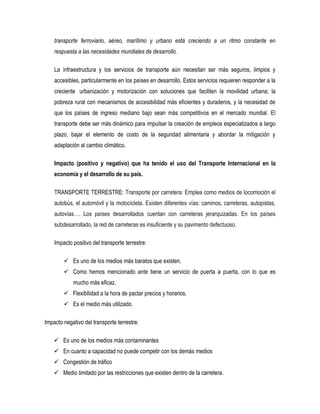 transporte ferroviario, aéreo, marítimo y urbano está creciendo a un ritmo constante en
respuesta a las necesidades mundiales de desarrollo.
La infraestructura y los servicios de transporte aún necesitan ser más seguros, limpios y
accesibles, particularmente en los países en desarrollo. Estos servicios requieren responder a la
creciente urbanización y motorización con soluciones que faciliten la movilidad urbana; la
pobreza rural con mecanismos de accesibilidad más eficientes y duraderos, y la necesidad de
que los países de ingreso mediano bajo sean más competitivos en el mercado mundial. El
transporte debe ser más dinámico para impulsar la creación de empleos especializados a largo
plazo, bajar el elemento de costo de la seguridad alimentaria y abordar la mitigación y
adaptación al cambio climático.
Impacto (positivo y negativo) que ha tenido el uso del Transporte Internacional en la
economía y el desarrollo de su país.
TRANSPORTE TERRESTRE: Transporte por carretera: Emplea como medios de locomoción el
autobús, el automóvil y la motocicleta. Existen diferentes vías: caminos, carreteras, autopistas,
autovías…. Los países desarrollados cuentan con carreteras jerarquizadas. En los países
subdesarrollado, la red de carreteras es insuficiente y su pavimento defectuoso.
Impacto positivo del transporte terrestre:
 Es uno de los medios más baratos que existen.
 Como hemos mencionado ante tiene un servicio de puerta a puerta, con lo que es
mucho más eficaz.
 Flexibilidad a la hora de pactar precios y horarios.
 Es el medio más utilizado.
Impacto negativo del transporte terrestre:
 Es uno de los medios más contaminantes
 En cuanto a capacidad no puede competir con los demás medios
 Congestión de tráfico
 Medio limitado por las restricciones que existen dentro de la carretera.
 