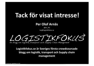 Tack	
  för	
  visat	
  intresse!	
  
                                                            Per	
  Olof	
  Arnäs	
  
                                                                     @Dr_PO	
  
                                                                hej@logis0kfokus.se	
  




                                       Logis1kfokus.se	
  är	
  Sveriges	
  första	
  crowdsourcade	
  
                                         blogg	
  om	
  logis1k,	
  transport	
  och	
  Supply	
  chain	
  
                                                              management	
  

Per	
  Olof	
  Arnäs,	
  Logis1kfokus.se	
  CC-­‐BY	
  
 