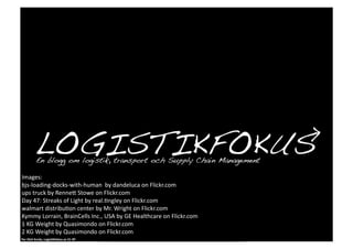 Images:	
  
bjs-­‐loading-­‐docks-­‐with-­‐human	
  	
  by	
  dandeluca	
  on	
  Flickr.com	
  
ups	
  truck	
  by	
  RenneD	
  Stowe	
  on	
  Flickr.com	
  
Day	
  47:	
  Streaks	
  of	
  Light	
  by	
  real.0ngley	
  on	
  Flickr.com	
  
walmart	
  distribu0on	
  center	
  by	
  Mr.	
  Wright	
  on	
  Flickr.com	
  
Kymmy	
  Lorrain,	
  BrainCells	
  Inc.,	
  USA	
  by	
  GE	
  Healthcare	
  on	
  Flickr.com	
  
1	
  KG	
  Weight	
  by	
  Quasimondo	
  on	
  Flickr.com	
  
2	
  KG	
  Weight	
  by	
  Quasimondo	
  on	
  Flickr.com	
  
Per	
  Olof	
  Arnäs,	
  Logis1kfokus.se	
  CC-­‐BY	
  
 