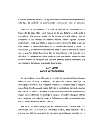 Como se puede ver, el hecho de aglutinar distintas formas de transporte en un
solo tipo de contrato es enormemente simplificador para el comercio.
Otro tipo de circunstancia a la hora de analizar las cualidades de un
transporte de esta índole es la manera en la que deberá ser entregada la
mercadería. Ciertamente, dado que la misma recorrerá distinto tipo de
accidentes y será ubicada en distintos medios, existen algunos aspectos
contractuales en lo que refiere al estado en el que la misma debe llegar. De
esta manera, la misma debe llegar en un estado que excluya la rotura o la
inutilización y asimismo debe encontrarse junta si se hace referencia a cosas
que se pueden desperdigar. Este tipo de circunstancia está cubierta en la
actualidad por el hecho de utilizar contenedores que pueden montarse sobre
diversos medios de transporte con facilidad, juntando toda la mercadería que
sea necesario transportar a un punto determinado.
CAPITULO III
MARCO METODOLOGICO
La metodología, hace referencia al conjunto de procedimientos racionales
utilizados para alcanzar el objetivo o la gama de objetivos que rige una
investigación científica, que requieran habilidades, conocimientos o cuidados
específicos. Con frecuencia puede definirse la metodología como el estudio o
elección de un método pertinente o adecuadamente aplicable a determinado
objeto; no debe llamarse metodología a cualquier procedimiento, pues se trata
de un concepto que en la gran mayoría de los casos resulta demasiado amplio,
siendo preferible usar el vocablo método.
Por ende, en toda investigación, es necesario tener presente que toda
información que se recopile por diferentes medios, debe realizarse de la
manera más idónea, determinando procesos metodológicos acordes con lo
 