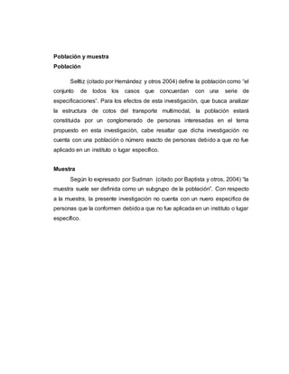 Población y muestra
Población
Selltiz (citado por Hernández y otros 2004) define la población como “el
conjunto de todos los casos que concuerdan con una serie de
especificaciones”. Para los efectos de esta investigación, que busca analizar
la estructura de cotos del transporte multimodal, la población estará
constituida por un conglomerado de personas interesadas en el tema
propuesto en esta investigación, cabe resaltar que dicha investigación no
cuenta con una población o número exacto de personas debido a que no fue
aplicado en un instituto o lugar específico.
Muestra
Según lo expresado por Sudman (citado por Baptista y otros, 2004) “la
muestra suele ser definida como un subgrupo de la población”. Con respecto
a la muestra, la presente investigación no cuenta con un nuero especifico de
personas que la conformen debidoa que no fue aplicada en un instituto o lugar
específico.
 