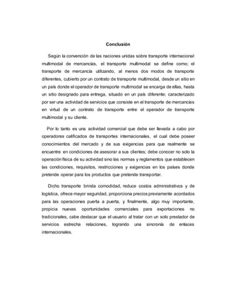 Conclusión
Según la convención de las naciones unidas sobre transporte internacional
multimodal de mercancías, el transporte multimodal se define como; el
transporte de mercancía utilizando, al menos dos modos de transporte
diferentes, cubierto por un contrato de transporte multimodal, desde un sitio en
un país donde el operador de transporte multimodal se encarga de ellas, hasta
un sitio designado para entrega, situado en un país diferente; caracterizado
por ser una actividad de servicios que consiste en el transporte de mercancías
en virtud de un contrato de transporte entre el operador de transporte
multimodal y su cliente.
Por lo tanto es una actividad comercial que debe ser llevada a cabo por
operadores calificados de transportes internacionales, el cual debe poseer
conocimientos del mercado y de sus exigencias para que realmente se
encuentre en condiciones de asesorar a sus clientes; debe conocer no solo la
operación física de su actividad sino las normas y reglamentos que establecen
las condiciones, requisitos, restricciones y exigencias en los países donde
pretende operar para los productos que pretende transportar.
Dicho transporte brinda comodidad, reduce costos administrativos y de
logística, ofrece mayor seguridad, proporciona precios previamente acordados
para las operaciones puerta a puerta, y finalmente, algo muy importante,
propicia nuevas oportunidades comerciales para exportaciones no
tradicionales, cabe destacar que el usuario al tratar con un solo prestador de
servicios estrecha relaciones, logrando una sincronía de enlaces
internacionales.
 