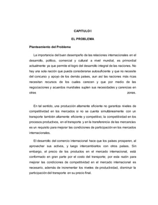 CAPITULO I
EL PROBLEMA
Planteamiento del Problema
La importancia del buen desempeño de las relaciones internacionales en el
desarrollo, político, comercial y cultural a nivel mundial, es primordial
actualmente ya que permite el logro del desarrollo integral de las naciones. No
hay una sola nación que pueda considerarse autosuficiente y que no necesite
del concurso y apoyo de los demás países, aun así las naciones más ricas
necesitan recursos de los cuales carecen y que por medio de las
negociaciones y acuerdos mundiales suplen sus necesidades y carencias en
otras zonas.
En tal sentido, una producción altamente eficiente no garantiza niveles de
competitividad en los mercados si no se cuenta simultáneamente con un
transporte también altamente eficiente y competitivo; la competitividad en los
procesos productivos, en el transporte y en la transferencia de las mercancías
es un requisito para mejorar las condiciones de participación en los mercados
internacionales.
El desarrollo del comercio internacional hace que los países prosperen, al
aprovechar sus activos, y luego intercambiarlos con otros países. Sin
embargo, el precio de los productos en el mercado internacional, está
conformado en gran parte por el costo del transporte; por esta razón para
mejorar las condiciones de competitividad en el mercado internacional es
necesario, además de incrementar los niveles de productividad, disminuir la
participación del transporte en su precio final.
 