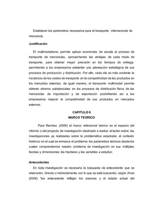 Establecer los parámetros necesarios para el transporte internacional de
mercancía.
Justificación
El multimodalismo permite aplicar economías de escala al proceso de
transporte de mercancías, aprovechando las ventajas de cada modo de
transporte, para obtener mayor precisión en los tiempos de entrega;
permitiendo a los empresarios adelantar una planeación estratégica de sus
procesos de producción y distribución. Por ello; cada día es más evidente la
incidencia de los costos de transporte en la competitividad de los productos en
los mercados externos; de igual manera, el transporte multimodal permite
obtener ahorros substanciales en los procesos de distribución física de las
mercancías de importación y de exportación posibilitando así a los
empresarios mejorar la competitividad de sus productos en mercados
externos.
CAPITULO II
MARCO TEORICO
Para Ramírez (2006) el marco referencial teórico es el espacio del
informe o del proyecto de investigación destinado a ilustrar al lector sobre; las
investigaciones ya realizadas sobre la problemática estudiada; el contexto
histórico en el cual se enmarca el problema; los parámetros teóricos desde los
cuales comprendemos nuestro problema de investigación en sus múltiples
facetas y dimensiones; las hipótesis y las variables a estudiar.
Antecedentes
En toda investigación es necesaria la búsqueda de antecedente que se
relacionen, directa o indirectamente con lo que se está buscando; según Arias
(2006) “los antecedente reflejan los avances y el estado actual del
 