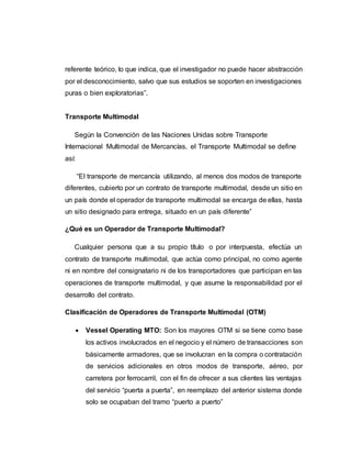 referente teórico, lo que indica, que el investigador no puede hacer abstracción
por el desconocimiento, salvo que sus estudios se soporten en investigaciones
puras o bien exploratorias”.
Transporte Multimodal
Según la Convención de las Naciones Unidas sobre Transporte
Internacional Multimodal de Mercancías, el Transporte Multimodal se define
así:
“El transporte de mercancía utilizando, al menos dos modos de transporte
diferentes, cubierto por un contrato de transporte multimodal, desde un sitio en
un país donde el operador de transporte multimodal se encarga de ellas, hasta
un sitio designado para entrega, situado en un país diferente”
¿Qué es un Operador de Transporte Multimodal?
Cualquier persona que a su propio título o por interpuesta, efectúa un
contrato de transporte multimodal, que actúa como principal, no como agente
ni en nombre del consignatario ni de los transportadores que participan en las
operaciones de transporte multimodal, y que asume la responsabilidad por el
desarrollo del contrato.
Clasificación de Operadores de Transporte Multimodal (OTM)
 Vessel Operating MTO: Son los mayores OTM si se tiene como base
los activos involucrados en el negocio y el número de transacciones son
básicamente armadores, que se involucran en la compra o contratación
de servicios adicionales en otros modos de transporte, aéreo, por
carretera por ferrocarril, con el fin de ofrecer a sus clientes las ventajas
del servicio “puerta a puerta”, en reemplazo del anterior sistema donde
solo se ocupaban del tramo “puerto a puerto”
 