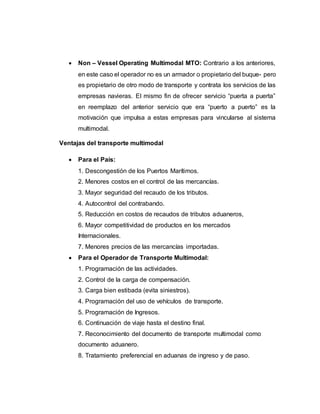  Non – Vessel Operating Multimodal MTO: Contrario a los anteriores,
en este caso el operador no es un armador o propietario del buque- pero
es propietario de otro modo de transporte y contrata los servicios de las
empresas navieras. El mismo fin de ofrecer servicio “puerta a puerta”
en reemplazo del anterior servicio que era “puerto a puerto” es la
motivación que impulsa a estas empresas para vincularse al sistema
multimodal.
Ventajas del transporte multimodal
 Para el País:
1. Descongestión de los Puertos Marítimos.
2. Menores costos en el control de las mercancías.
3. Mayor seguridad del recaudo de los tributos.
4. Autocontrol del contrabando.
5. Reducción en costos de recaudos de tributos aduaneros,
6. Mayor competitividad de productos en los mercados
Internacionales.
7. Menores precios de las mercancías importadas.
 Para el Operador de Transporte Multimodal:
1. Programación de las actividades.
2. Control de la carga de compensación.
3. Carga bien estibada (evita siniestros).
4. Programación del uso de vehículos de transporte.
5. Programación de Ingresos.
6. Continuación de viaje hasta el destino final.
7. Reconocimiento del documento de transporte multimodal como
documento aduanero.
8. Tratamiento preferencial en aduanas de ingreso y de paso.
 