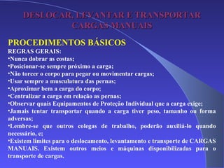 DESLOCAR, LEVANTAR E TRANSPORTARDESLOCAR, LEVANTAR E TRANSPORTAR
CARGAS MANUAISCARGAS MANUAIS
PROCEDIMENTOS BÁSICOS
REGRAS GERAIS:
•Nunca dobrar as costas;
•Posicionar-se sempre próximo a carga;
•Não torcer o corpo para pegar ou movimentar cargas;
•Usar sempre a musculatura das pernas;
•Aproximar bem a carga do corpo;
•Centralizar a carga em relação as pernas;
•Observar quais Equipamentos de Proteção Individual que a carga exige;
•Jamais tentar transportar quando a carga tiver peso, tamanho ou forma
adversas;
•Lembre-se que outros colegas de trabalho, poderão auxiliá-lo quando
necessário, e;
•Existem limites para o deslocamento, levantamento e transporte de CARGAS
MANUAIS. Existem outros meios e máquinas disponibilizadas para o
transporte de cargas.
 