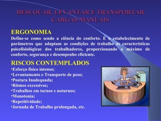 DESLOCAR, LEVANTAR E TRANSPORTARDESLOCAR, LEVANTAR E TRANSPORTAR
CARGAS MANUAISCARGAS MANUAIS
ERGONOMIA
Define-se como sendo a ciência do conforto. É o estabelecimento de
parâmetros que adaptam as condições de trabalho às características
psicofisiológicas dos trabalhadores, proporcionando o máximo de
conforto, segurança e desempenho eficiente.
RISCOS CONTEMPLADOS
•Esforço físico intenso;
•Levantamento e Transporte de peso;
•Postura Inadequada;
•Rítmos excessivos;
•Trabalhos em turnos e noturnos;
•Monotonia;
•Repetitividade;
•Jornada de Trabalho prolongada, etc.
 