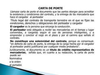 CARTA DE PORTE     Llamase carta de porte el documento que las partes otorgan para acreditar la existencia y condiciones del contrato, y la entrega de las mercadería que hace el cargador  al porteador     Título legal del contrato de transporte terrestre en el que se fijan las condiciones, derechos y obligaciones del porteador y cargador     El cargador es la persona que encarga la conducción.     El porteador está obligado a recibir las mercaderías en el tiempo y lugar convenidos, a cargarlas según el uso de personas inteligentes, y a emprender y concluir el viaje en el plazo y por el camino que señale el contrato.     No constituye una solemnidad del contrato, porque es consensual. “en defecto de carta de porte, la entrega de la carga hecha por el cargador al porteador podrá justificarse por cualquier medio probatorio”.    Jurídicamente, el documento es un titulo de crédito representativo de mercaderías.  señala que, en cuanto a su redacción, la carta de porte puede ser     Nominativa    a la orden     al portador. 