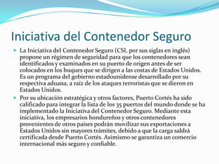 Iniciativa del Contenedor Seguro
 La Iniciativa del Contenedor Seguro (CSI, por sus siglas en inglés)
propone un régimen de seguridad para que los contenedores sean
identificados y examinados en su puerto de origen antes de ser
colocados en los buques que se dirigen a las costas de Estados Unidos.
Es un programa del gobierno estadounidense desarrollado por su
respectiva aduana, a raíz de los ataques terroristas que se dieron en
Estados Unidos.
 Por su ubicación estratégica y otros factores, Puerto Cortés ha sido
calificado para integrar la lista de los 35 puertos del mundo donde se ha
implementado la Iniciativa del Contenedor Seguro. Mediante esta
iniciativa, los empresarios hondureños y otros contenedores
provenientes de otros países podrán movilizar sus exportaciones a
Estados Unidos sin mayores trámites, debido a que la carga saldrá
certificada desde Puerto Cortés. Asimismo se garantiza un comercio
internacional más seguro y confiable.
 