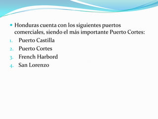  Honduras cuenta con los siguientes puertos
comerciales, siendo el más importante Puerto Cortes:
1. Puerto Castilla
2. Puerto Cortes
3. French Harbord
4. San Lorenzo
 