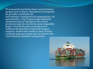 El transporte marítimo tiene características
propias que lo hacen ideal para el transporte
de grandes cantidades de
mercaderías, transportes de maquinarias, de
automóviles, y hay buques especialmente
diseñados para el transporte de ciertos
productos que de otra forma sería imposible
lograr. Uno de los más conocidos es el
trasporte de petróleo a través de buques
tanques, siendo este media la única forma
existente para que países que no tienen este
vital elemento puedan incorporarlo.
 