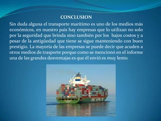CONCLUSION
Sin duda alguna el transporte marítimo es uno de los medios más
económicos, en nuestro país hay empresas que lo utilizan no solo
por la seguridad que brinda sino también por los bajos costos y a
pesar de la antigüedad que tiene se sigue manteniendo con buen
prestigio. La mayoría de las empresas se puede decir que acuden a
otros medios de trasporte porque como se mencionó en el informe
una de las grandes desventajas es que él envió es muy lento.
 