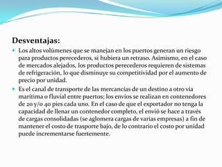 Desventajas:
 Los altos volúmenes que se manejan en los puertos generan un riesgo
para productos perecederos, si hubiera un retraso. Asimismo, en el caso
de mercados alejados, los productos perecederos requieren de sistemas
de refrigeración, lo que disminuye su competitividad por el aumento de
precio por unidad.
 Es el canal de transporte de las mercancías de un destino a otro vía
marítima o fluvial entre puertos; los envíos se realizan en contenedores
de 20 y/o 40 pies cada uno. En el caso de que el exportador no tenga la
capacidad de llenar un contenedor completo, el envió se hace a través
de cargas consolidadas (se aglomera cargas de varias empresas) a fin de
mantener el costo de trasporte bajo, de lo contrario el costo por unidad
puede incrementarse fuertemente.
 
