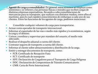  Agente de carga o consolidador: En general, estos términos se emplean como
sinónimos y se refieren a las personas físicas o morales que reciben cargas de
distintas empresas exportadoras, llevando a cabo consolidaciones de
mercancías para su transporte, que realizan con distintos medios, entre ellos el
marítimo, para lo cual expiden conocimientos de embarque a cada uno de sus
clientes. Entre las funciones de los agentes de carga, podemos mencionar:
 Consolidar cualquier volumen de carga para transportarse.
 Actuar como operador de transporte internacional.
 Informar al exportador de las vías o medio más rápidos y/o económicos, según
la carga y el destino.
 Cotizar, coordinar y supervisar por mandato del usuario, el medio más
adecuado.
 Realizar el despacho aduanal a cuenta del cliente.
 Contratar seguros de transporte a cuenta del cliente.
 Informar al cliente sobre almacenamiento y distribución de la carga.
 Emitir y entregar documentos de transporte, como:
 FCR: Certificado de Recepción Fiata
 FCT: Certificado de transporte
 SDT: Declaración de Cargadores para el Transporte de Carga Peligrosa
 DDC: Declaración de Compromisos de Tránsito Comunicatorio
 CMR: Carta de Porte Internacional.
 