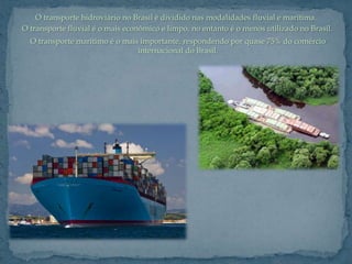 O transporte hidroviário no Brasil é dividido nas modalidades fluvial e marítima.
O transporte fluvial é o mais econômico e limpo, no entanto é o menos utilizado no Brasil.
  O transporte marítimo é o mais importante, respondendo por quase 75% do comércio
                                internacional do Brasil.
 