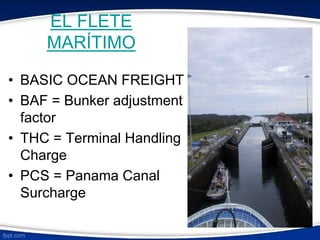 EL FLETE 
MARÍTIMO 
• BASIC OCEAN FREIGHT 
• BAF = Bunker adjustment 
factor 
• THC = Terminal Handling 
Charge 
• PCS = Panama Canal 
Surcharge 
 