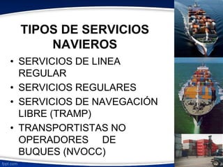 TIPOS DE SERVICIOS 
NAVIEROS 
• SERVICIOS DE LINEA 
REGULAR 
• SERVICIOS REGULARES 
• SERVICIOS DE NAVEGACIÓN 
LIBRE (TRAMP) 
• TRANSPORTISTAS NO 
OPERADORES DE 
BUQUES (NVOCC) 
 