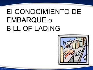 El CONOCIMIENTO DE 
EMBARQUE o 
BILL OF LADING 
 