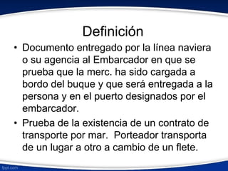 Definición 
• Documento entregado por la línea naviera 
o su agencia al Embarcador en que se 
prueba que la merc. ha sido cargada a 
bordo del buque y que será entregada a la 
persona y en el puerto designados por el 
embarcador. 
• Prueba de la existencia de un contrato de 
transporte por mar. Porteador transporta 
de un lugar a otro a cambio de un flete. 
 