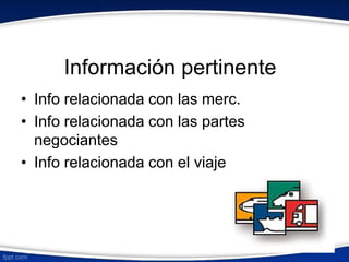 Información pertinente 
• Info relacionada con las merc. 
• Info relacionada con las partes 
negociantes 
• Info relacionada con el viaje 
 