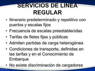 SERVICIOS DE LINEA 
REGULAR 
• Itinerario predeterminado y repetitivo con 
puertos y escalas fijos 
• Frecuencia de escalas preestablecidas 
• Tarifas de fletes fijas y públicas 
• Admiten partidas de carga heterogénea 
• Condiciones de transporte, definidas en 
las tarifas y en el Conocimiento de 
Embarque 
• No existe discriminación de cargadores 
 