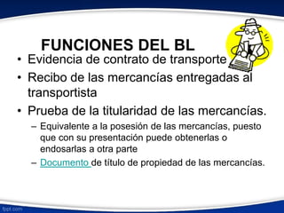 FUNCIONES DEL BL 
• Evidencia de contrato de transporte 
• Recibo de las mercancías entregadas al 
transportista 
• Prueba de la titularidad de las mercancías. 
– Equivalente a la posesión de las mercancías, puesto 
que con su presentación puede obtenerlas o 
endosarlas a otra parte 
– Documento de título de propiedad de las mercancías. 
 