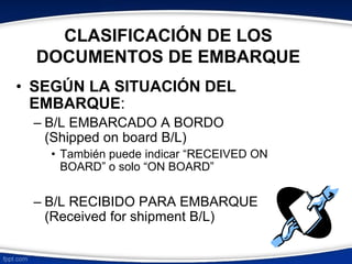 CLASIFICACIÓN DE LOS 
DOCUMENTOS DE EMBARQUE 
• SEGÚN LA SITUACIÓN DEL 
EMBARQUE: 
– B/L EMBARCADO A BORDO 
(Shipped on board B/L) 
• También puede indicar “RECEIVED ON 
BOARD” o solo “ON BOARD” 
– B/L RECIBIDO PARA EMBARQUE 
(Received for shipment B/L) 
 