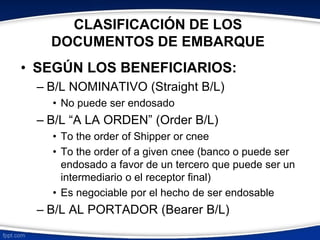 CLASIFICACIÓN DE LOS 
DOCUMENTOS DE EMBARQUE 
• SEGÚN LOS BENEFICIARIOS: 
– B/L NOMINATIVO (Straight B/L) 
• No puede ser endosado 
– B/L “A LA ORDEN” (Order B/L) 
• To the order of Shipper or cnee 
• To the order of a given cnee (banco o puede ser 
endosado a favor de un tercero que puede ser un 
intermediario o el receptor final) 
• Es negociable por el hecho de ser endosable 
– B/L AL PORTADOR (Bearer B/L) 
 