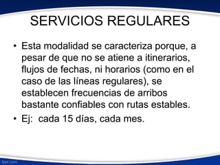 SERVICIOS REGULARES 
• Esta modalidad se caracteriza porque, a 
pesar de que no se atiene a itinerarios, 
flujos de fechas, ni horarios (como en el 
caso de las líneas regulares), se 
establecen frecuencias de arribos 
bastante confiables con rutas estables. 
• Ej: cada 15 días, cada mes. 
 