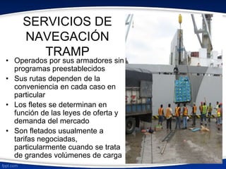SERVICIOS DE 
NAVEGACIÓN 
TRAMP 
• Operados por sus armadores sin 
programas preestablecidos 
• Sus rutas dependen de la 
conveniencia en cada caso en 
particular 
• Los fletes se determinan en 
función de las leyes de oferta y 
demanda del mercado 
• Son fletados usualmente a 
tarifas negociadas, 
particularmente cuando se trata 
de grandes volúmenes de carga 
 