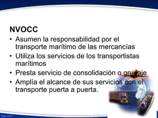 NVOCC 
• Asumen la responsabilidad por el 
transporte marítimo de las mercancías 
• Utiliza los servicios de los transportistas 
marítimos 
• Presta servicio de consolidación o grupaje 
• Amplía el alcance de sus servicios con el 
transporte puerta a puerta. 
 