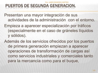 Por :JAIRO ROSERO CASTRO 
Presentan una mayor integración de sus 
actividades de la administración con el entorno. 
Empieza a aparecer especialización por tráficos 
(especialmente en el caso de gráneles líquidos 
y sólidos). 
Además de los servicios ofrecidos por los puertos 
de primera generación empiezan a aparecer 
operaciones de transformación de cargas así 
como servicios industriales y comerciales tanto 
para la mercancía como para el buque, 
100 
PUERTOS DE SEGUNDA GENERACION. 
 