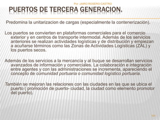 Por :JAIRO ROSERO CASTRO 
Predomina la unitarizacion de cargas (especialmente la contenerización). 
Los puertos se convierten en plataformas comerciales para el comercio 
exterior y en centros de transporte intermodal. Además de los servicios 
anteriores se realizan actividades logísticas y de distribución y empiezan 
a acuñarse términos como las Zonas de Actividades Logísticas (ZAL) y 
los puertos secos. 
Además de los servicios a la mercancía y al buque se desarrollan servicios 
avanzados de información y comerciales. La colaboración e integración 
entre agentes y con las administraciones se incrementa, apareciendo el 
concepto de comunidad portuaria o comunidad logístico portuaria. 
También se mejoran las relaciones con las ciudades en las que se ubica el 
puerto ( promoción de puerto- ciudad, la ciudad como elemento promotor 
del puerto). 
101 
PUERTOS DE TERCERA GENERACION. 
 