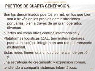 Por :JAIRO ROSERO CASTRO 
Son los denominados puertos en red, en los que bien 
sea a través de las propias administraciones 
portuarias, bien a través de un gran operador, 
diversos 
puertos así como otros centros intermodales y 
Plataformas logísticas (ZAL, terminales interiores, 
puertos secos) se integran en una red de transporte 
multimodal. 
Estas redes tienen una unidad comercial, de gestión, 
y 
una estrategia de crecimiento y expansión común, 
tendiendo a compartir sistemas informáticos. 
103 
PUERTOS DE CUARTA GENERACION. 
 