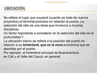 UBICACIÓN. 
Por :JAIRO ROSERO CASTRO 
Se refiere al lugar que ocupará (cuando se trata de nuevos 
proyectos) el terminal portuario en relación al puerto. La 
selección del sitio es una tarea que involucra a muchas 
disciplinas. 
Un factor importante a considerar en la selección del sitio es la 
profundidad.?. 
La ubicación macro se refiere a la posición del puerto en 
relación a su hinterland, que es la zona económica que es 
atendida por el puerto. 
Por ejemplo, el hinterland principal de Buenaventura 
es Cali y el Valle del Cauca, en general. 
106 
 