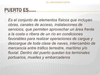 PUERTO ES…… 
Es el conjunto de elementos físicos que incluyen 
obras, canales de acceso, instalaciones de 
servicios, que permiten aprovechar un área frente 
a la costa o ribera de un río en condiciones 
favorables para realizar operaciones de cargue y 
descargue de toda clase de naves, intercambio de 
mercancía entre tráfico terrestre, marítimo y/o 
fluvial. Dentro del puerto quedan los terminales 
portuarios, muelles y embarcaderos 
11 
Por :JAIRO ROSERO CASTRO 
 