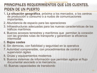 Por :JAIRO ROSERO CASTRO 
PRINCIPALES REQUERIMIENTOS QUE LOS CLIENTES, 
PIDEN DE UN PUERTO 
1. La situación geográfica, próxima a los mercados, a los centros 
de producción o consumo o a nudos de comunicaciones 
importantes. 
2. Abundancia de espacio para las operaciones 
3. Infraestructuras adecuadas para las nuevas características de los 
tráficos marítimos 
4. Buenos accesos terrestres y marítimos que permitan la conexión 
con las grandes rutas de transporte y garanticen la eficiencia 
intermodal 
5. Bajos costes 
6. Sin demoras, con fiabilidad y seguridad en la operativa 
7. Autoridad comprensible, con procedimientos de control y 
supervisión ágiles 
8. Grúas y equipamientos modernos 
9. Buenos sistemas de información que permitan agilizar el flujo 
documental asociado a la mercancía. 
10. Buenas capacidades de transbordo 
112 
 