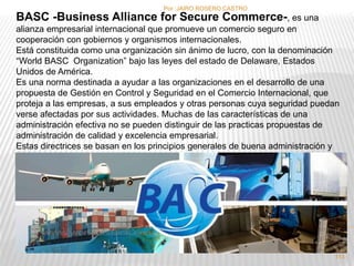 Por :JAIRO ROSERO CASTRO 
BASC -Business Alliance for Secure Commerce-, es una 
alianza empresarial internacional que promueve un comercio seguro en 
cooperación con gobiernos y organismos internacionales. 
Está constituida como una organización sin ánimo de lucro, con la denominación 
“World BASC Organization” bajo las leyes del estado de Delaware, Estados 
Unidos de América. 
Es una norma destinada a ayudar a las organizaciones en el desarrollo de una 
propuesta de Gestión en Control y Seguridad en el Comercio Internacional, que 
proteja a las empresas, a sus empleados y otras personas cuya seguridad puedan 
verse afectadas por sus actividades. Muchas de las características de una 
administración efectiva no se pueden distinguir de las practicas propuestas de 
administración de calidad y excelencia empresarial. 
Estas directrices se basan en los principios generales de buena administración y 
están diseñadas para favorecer la integración de la Gestión en Control y Seguridad 
al sistema general de administración. 
113 
 