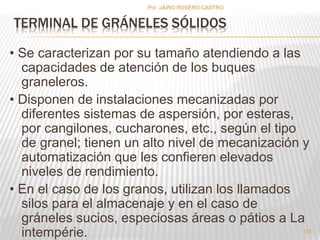 Por :JAIRO ROSERO CASTRO 
TERMINAL DE GRÁNELES SÓLIDOS 
• Se caracterizan por su tamaño atendiendo a las 
capacidades de atención de los buques 
graneleros. 
• Disponen de instalaciones mecanizadas por 
diferentes sistemas de aspersión, por esteras, 
por cangilones, cucharones, etc., según el tipo 
de granel; tienen un alto nivel de mecanización y 
automatización que les confieren elevados 
niveles de rendimiento. 
• En el caso de los granos, utilizan los llamados 
silos para el almacenaje y en el caso de 
gráneles sucios, especiosas áreas o pátios a La 
intempérie. 
117 
 