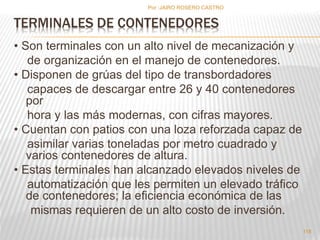 Por :JAIRO ROSERO CASTRO 
TERMINALES DE CONTENEDORES 
• Son terminales con un alto nivel de mecanización y 
de organización en el manejo de contenedores. 
• Disponen de grúas del tipo de transbordadores 
capaces de descargar entre 26 y 40 contenedores 
por 
hora y las más modernas, con cifras mayores. 
• Cuentan con patios con una loza reforzada capaz de 
asimilar varias toneladas por metro cuadrado y 
varios contenedores de altura. 
• Estas terminales han alcanzado elevados niveles de 
automatización que les permiten un elevado tráfico 
de contenedores; la eficiencia económica de las 
mismas requieren de un alto costo de inversión. 
118 
 